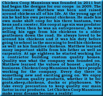 Chicken Coop Mansions was founded in 2011 but had began the designs for our coops in 2009. The business owner Matthew was born and raised around chickens all of his life. At the young age of six he had his own personal chickens. He made his own make shift coop for his three bantams, two hens and a rooster. His coop at age six was predator proof. Even then he was an entrepreneur, he was selling his eggs from his chickens to a older gentlemen down the road. He always loved to be around his chickens and it was his duty before going to school in the morning to feed his chickens as well as his families chickens. Matthew learned many important skills from his father as well as carpentry. At age eighteen he started working for a contractor building custom quality homes. Quality was what the company was founded on. Matthew learned the values of honest , quality, business. Chicken Coop Mansions has three people working for the company. Every day there is something new and exciting going on. We enjoy build custom quality products, whether it be for goats,sheep,chickens, ducks or playhouses. We take every precaution to keep quality our main factor in our products. Let Chicken Coop Mansions make your dreams become a reality!